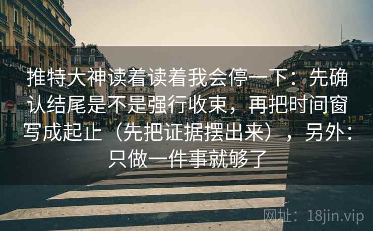 推特大神读着读着我会停一下：先确认结尾是不是强行收束，再把时间窗写成起止（先把证据摆出来），另外：只做一件事就够了