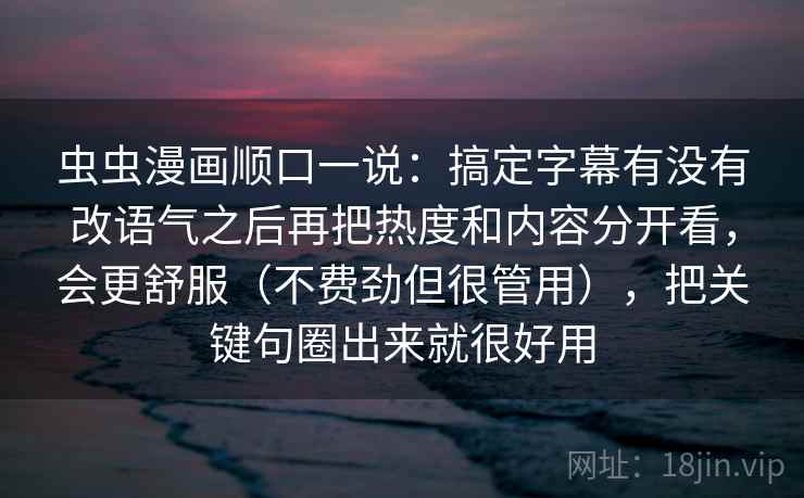 虫虫漫画顺口一说：搞定字幕有没有改语气之后再把热度和内容分开看，会更舒服（不费劲但很管用），把关键句圈出来就很好用